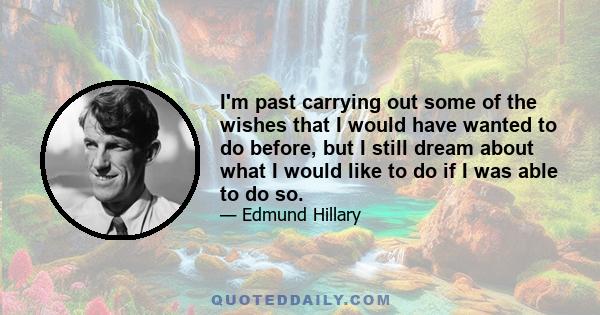 I'm past carrying out some of the wishes that I would have wanted to do before, but I still dream about what I would like to do if I was able to do so.