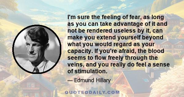 I'm sure the feeling of fear, as long as you can take advantage of it and not be rendered useless by it, can make you extend yourself beyond what you would regard as your capacity. If you're afraid, the blood seems to