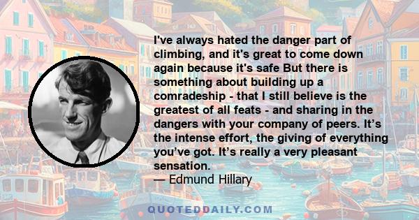 I've always hated the danger part of climbing, and it's great to come down again because it's safe But there is something about building up a comradeship - that I still believe is the greatest of all feats - and sharing 