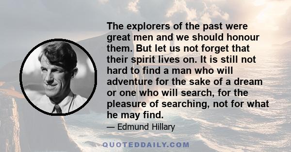 The explorers of the past were great men and we should honour them. But let us not forget that their spirit lives on. It is still not hard to find a man who will adventure for the sake of a dream or one who will search, 