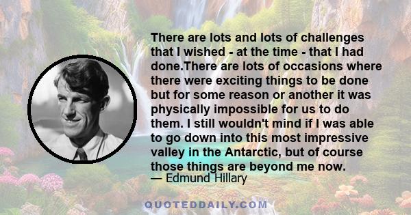 There are lots and lots of challenges that I wished - at the time - that I had done.There are lots of occasions where there were exciting things to be done but for some reason or another it was physically impossible for 