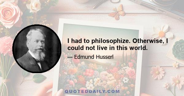 I had to philosophize. Otherwise, I could not live in this world.