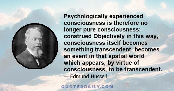 Psychologically experienced consciousness is therefore no longer pure consciousness; construed Objectively in this way, consciousness itself becomes something transcendent, becomes an event in that spatial world which