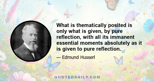 What is thematically posited is only what is given, by pure reflection, with all its immanent essential moments absolutely as it is given to pure reflection.