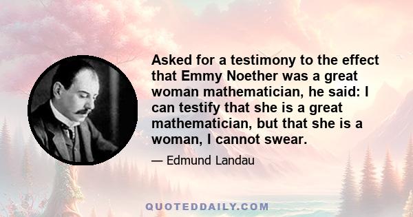 Asked for a testimony to the effect that Emmy Noether was a great woman mathematician, he said: I can testify that she is a great mathematician, but that she is a woman, I cannot swear.