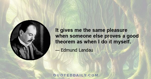 It gives me the same pleasure when someone else proves a good theorem as when I do it myself.