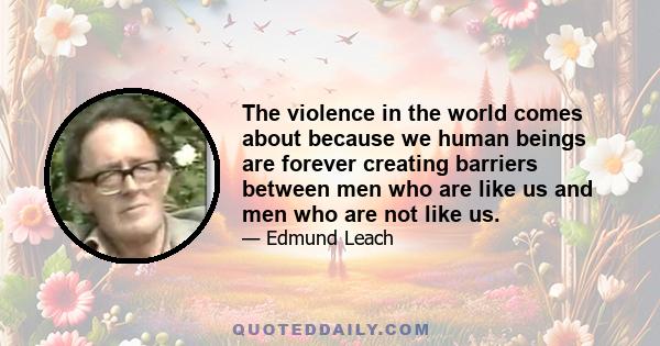 The violence in the world comes about because we human beings are forever creating barriers between men who are like us and men who are not like us.