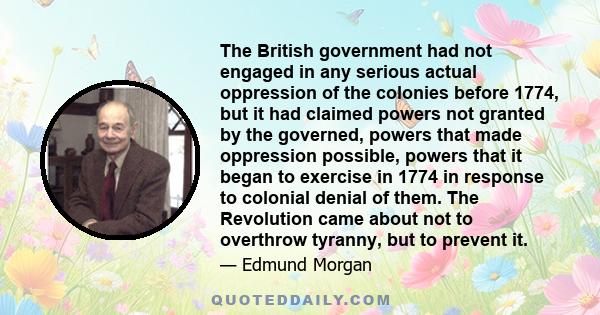 The British government had not engaged in any serious actual oppression of the colonies before 1774, but it had claimed powers not granted by the governed, powers that made oppression possible, powers that it began to