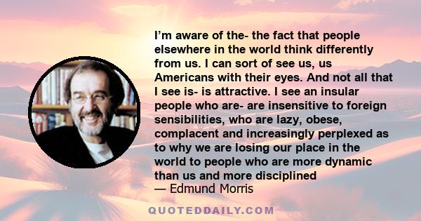 I’m aware of the- the fact that people elsewhere in the world think differently from us. I can sort of see us, us Americans with their eyes. And not all that I see is- is attractive. I see an insular people who are- are 