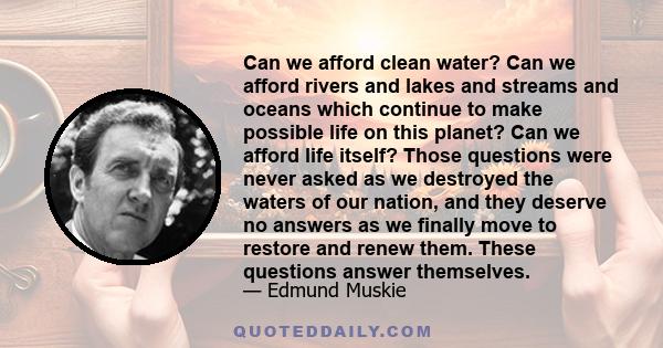 Can we afford clean water? Can we afford rivers and lakes and streams and oceans which continue to make possible life on this planet? Can we afford life itself? Those questions were never asked as we destroyed the