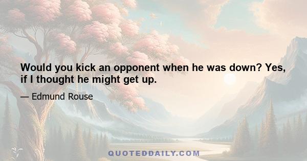 Would you kick an opponent when he was down? Yes, if I thought he might get up.