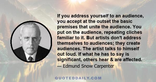 If you address yourself to an audience, you accept at the outset the basic premises that unite the audience. You put on the audience, repeating cliches familiar to it. But artists don't address themselves to audiences;