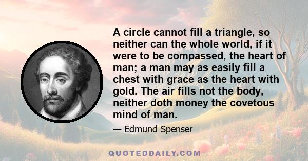 A circle cannot fill a triangle, so neither can the whole world, if it were to be compassed, the heart of man; a man may as easily fill a chest with grace as the heart with gold. The air fills not the body, neither doth 