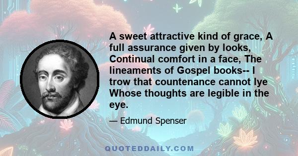 A sweet attractive kind of grace, A full assurance given by looks, Continual comfort in a face, The lineaments of Gospel books-- I trow that countenance cannot lye Whose thoughts are legible in the eye.