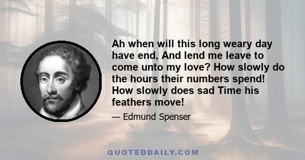 Ah when will this long weary day have end, And lend me leave to come unto my love? How slowly do the hours their numbers spend! How slowly does sad Time his feathers move!