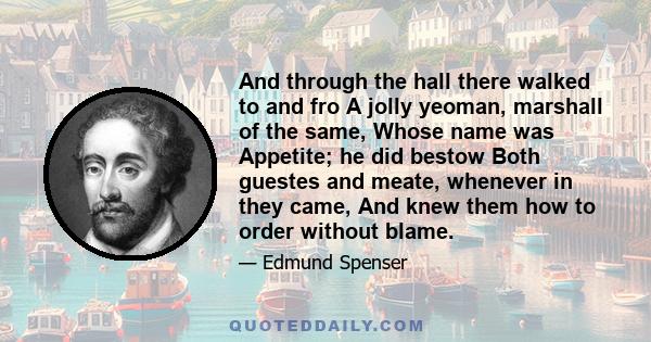 And through the hall there walked to and fro A jolly yeoman, marshall of the same, Whose name was Appetite; he did bestow Both guestes and meate, whenever in they came, And knew them how to order without blame.