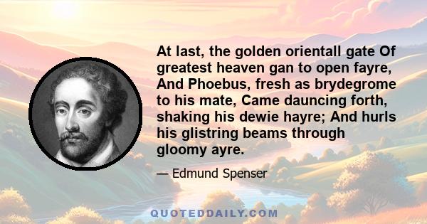 At last, the golden orientall gate Of greatest heaven gan to open fayre, And Phoebus, fresh as brydegrome to his mate, Came dauncing forth, shaking his dewie hayre; And hurls his glistring beams through gloomy ayre.