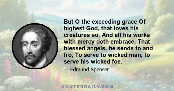 But O the exceeding grace Of highest God, that loves his creatures so, And all his works with mercy doth embrace, That blessed angels, he sends to and fro, To serve to wicked man, to serve his wicked foe.