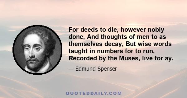 For deeds to die, however nobly done, And thoughts of men to as themselves decay, But wise words taught in numbers for to run, Recorded by the Muses, live for ay.