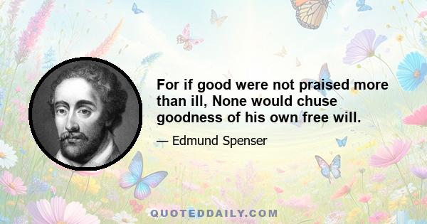 For if good were not praised more than ill, None would chuse goodness of his own free will.