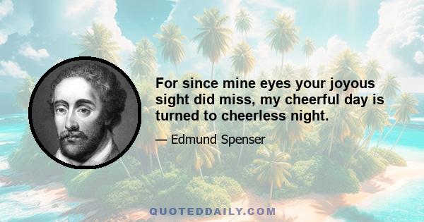 For since mine eyes your joyous sight did miss, my cheerful day is turned to cheerless night.