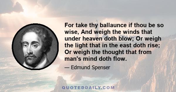 For take thy ballaunce if thou be so wise, And weigh the winds that under heaven doth blow; Or weigh the light that in the east doth rise; Or weigh the thought that from man's mind doth flow.