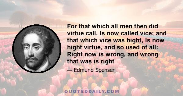 For that which all men then did virtue call, Is now called vice; and that which vice was hight, Is now hight virtue, and so used of all: Right now is wrong, and wrong that was is right