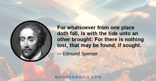 For whatsoever from one place doth fall, Is with the tide unto an other brought: For there is nothing lost, that may be found, if sought.