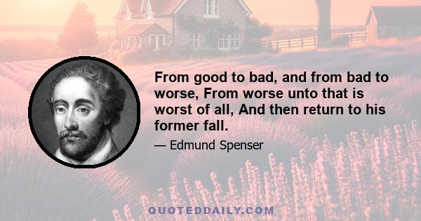 From good to bad, and from bad to worse, From worse unto that is worst of all, And then return to his former fall.