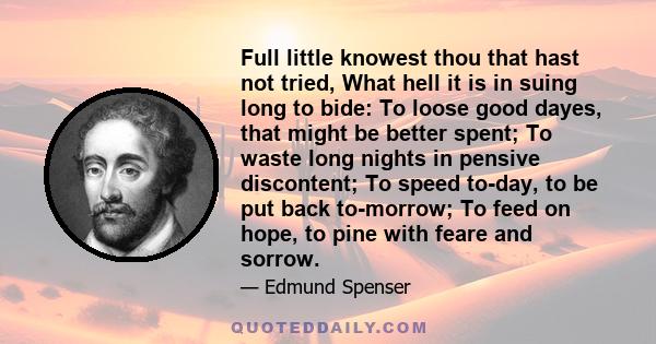 Full little knowest thou that hast not tried, What hell it is in suing long to bide: To loose good dayes, that might be better spent; To waste long nights in pensive discontent; To speed to-day, to be put back