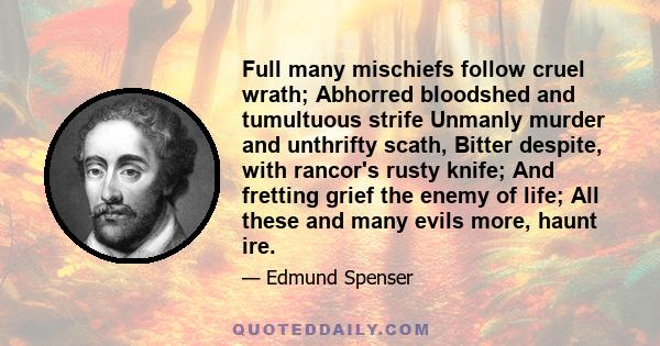 Full many mischiefs follow cruel wrath; Abhorred bloodshed and tumultuous strife Unmanly murder and unthrifty scath, Bitter despite, with rancor's rusty knife; And fretting grief the enemy of life; All these and many