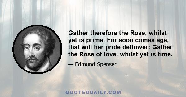 Gather therefore the Rose, whilst yet is prime, For soon comes age, that will her pride deflower: Gather the Rose of love, whilst yet is time.