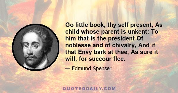 Go little book, thy self present, As child whose parent is unkent: To him that is the president Of noblesse and of chivalry, And if that Envy bark at thee, As sure it will, for succour flee.