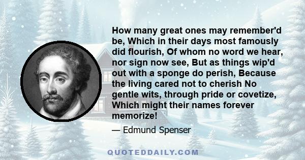 How many great ones may remember'd be, Which in their days most famously did flourish, Of whom no word we hear, nor sign now see, But as things wip'd out with a sponge do perish, Because the living cared not to cherish