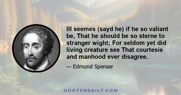 Ill seemes (sayd he) if he so valiant be, That he should be so sterne to stranger wight; For seldom yet did living creature see That courtesie and manhood ever disagree.