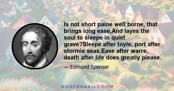 Is not short paine well borne, that brings long ease,And layes the soul to sleepe in quiet grave?Sleepe after toyle, port after stormie seas,Ease after warre, death after life does greatly please.