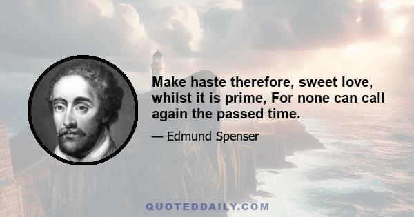 Make haste therefore, sweet love, whilst it is prime, For none can call again the passed time.