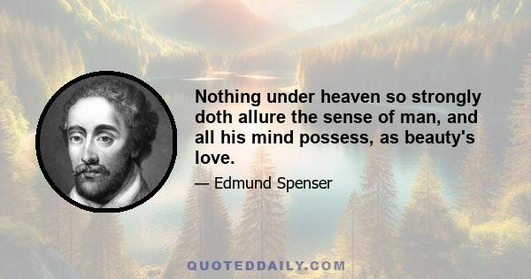 Nothing under heaven so strongly doth allure the sense of man, and all his mind possess, as beauty's love.