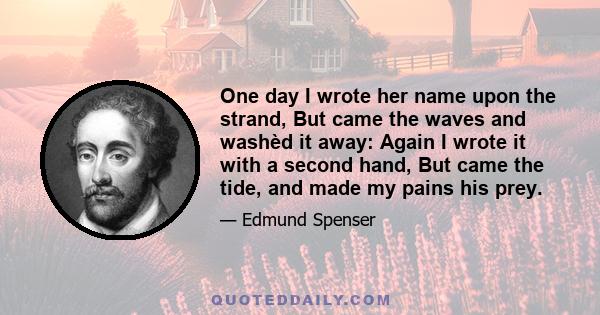 One day I wrote her name upon the strand, But came the waves and washèd it away: Again I wrote it with a second hand, But came the tide and made my pains his prey. Vain man (said she) that dost in vain assay A mortal