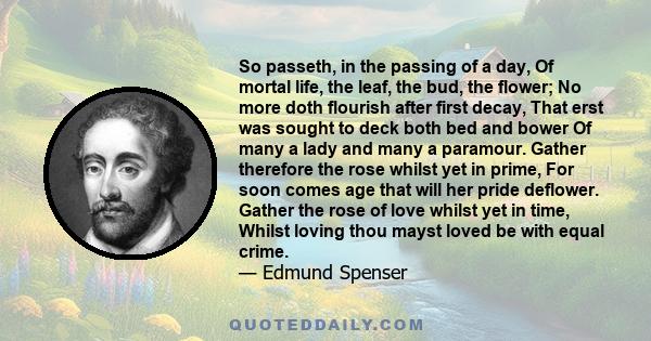 So passeth, in the passing of a day, Of mortal life, the leaf, the bud, the flower; No more doth flourish after first decay, That erst was sought to deck both bed and bower Of many a lady and many a paramour. Gather