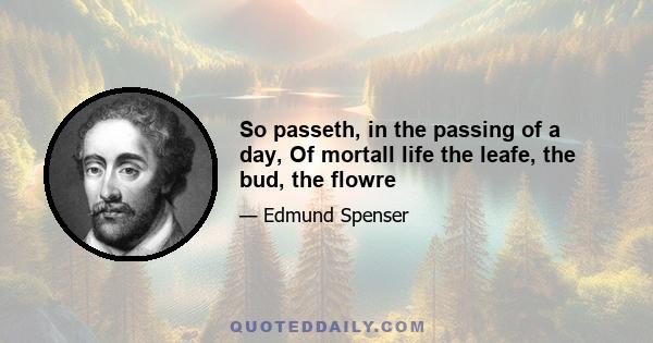 So passeth, in the passing of a day, Of mortall life the leafe, the bud, the flowre