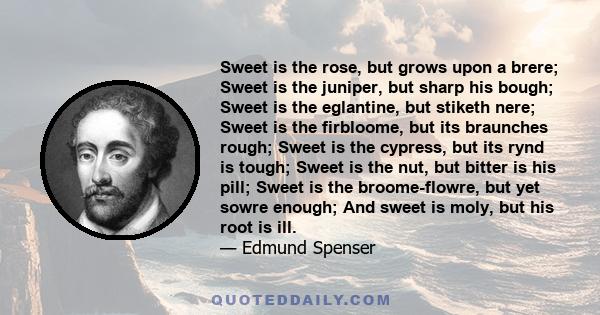 Sweet is the rose, but grows upon a brere; Sweet is the juniper, but sharp his bough; Sweet is the eglantine, but stiketh nere; Sweet is the firbloome, but its braunches rough; Sweet is the cypress, but its rynd is