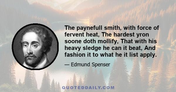 The paynefull smith, with force of fervent heat, The hardest yron soone doth mollify, That with his heavy sledge he can it beat, And fashion it to what he it list apply.