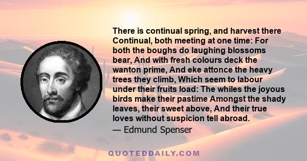 There is continual spring, and harvest there Continual, both meeting at one time: For both the boughs do laughing blossoms bear, And with fresh colours deck the wanton prime, And eke attonce the heavy trees they climb,