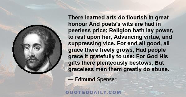 There learned arts do flourish in great honour And poets's wits are had in peerless price; Religion hath lay power, to rest upon her, Advancing virtue, and suppressing vice. For end all good, all grace there freely