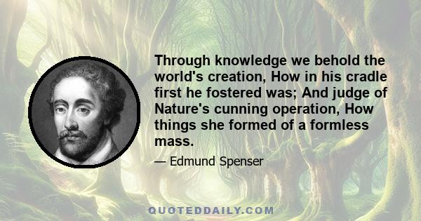 Through knowledge we behold the world's creation, How in his cradle first he fostered was; And judge of Nature's cunning operation, How things she formed of a formless mass.