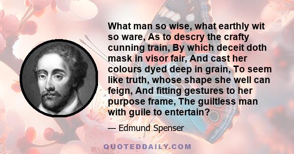 What man so wise, what earthly wit so ware, As to descry the crafty cunning train, By which deceit doth mask in visor fair, And cast her colours dyed deep in grain, To seem like truth, whose shape she well can feign,