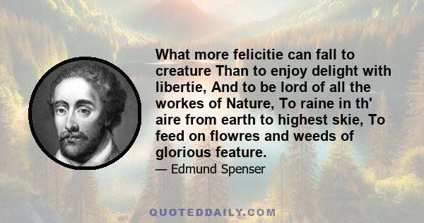 What more felicitie can fall to creature Than to enjoy delight with libertie, And to be lord of all the workes of Nature, To raine in th' aire from earth to highest skie, To feed on flowres and weeds of glorious feature.