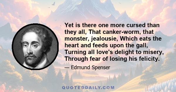 Yet is there one more cursed than they all, That canker-worm, that monster, jealousie, Which eats the heart and feeds upon the gall, Turning all love's delight to misery, Through fear of losing his felicity.