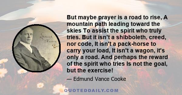 But maybe prayer is a road to rise, A mountain path leading toward the skies To assist the spirit who truly tries. But it isn't a shibboleth, creed, nor code, It isn't a pack-horse to carry your load, It isn't a wagon,